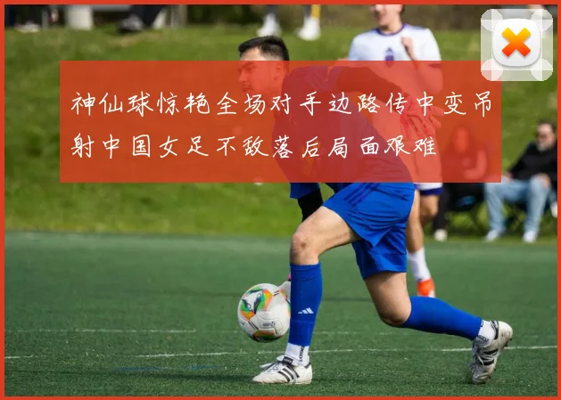 神仙球惊艳全场对手边路传中变吊射中国女足不敌落后局面艰难